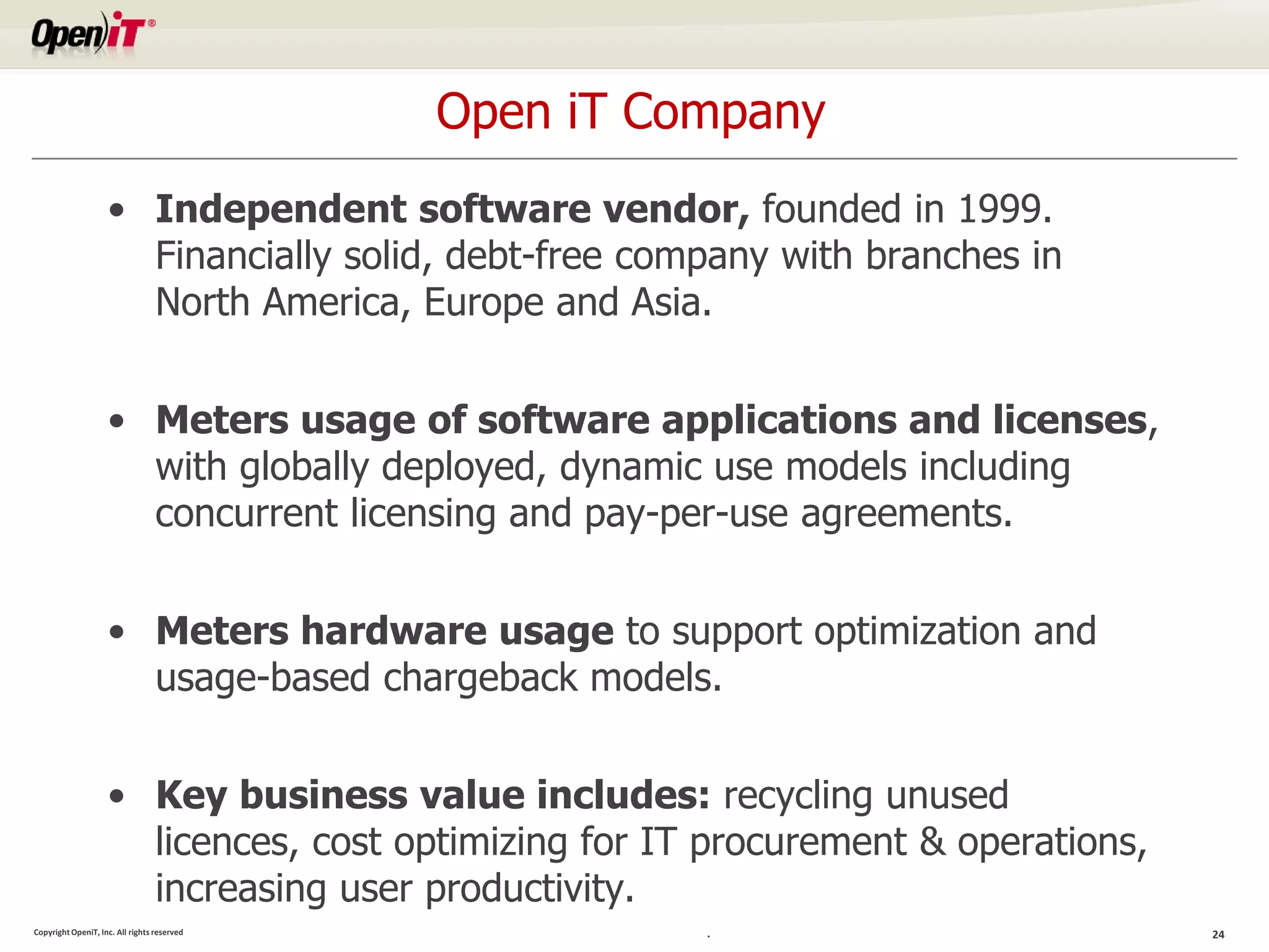 Open iT Company
                    • Independent software vendor, founded in 1999.
                      Financially solid, debt-free company with branches in
                      North America, Europe and Asia.


                    • Meters usage of software applications and licenses,
                      with globally deployed, dynamic use models including
                      concurrent licensing and pay-per-use agreements.


                    • Meters hardware usage to support optimization and
                      usage-based chargeback models.


                    • Key business value includes: recycling unused
                      licences, cost optimizing for IT procurement & operations,
                      increasing user productivity.
Copyright OpeniT, Inc. All rights reserved             .                           24
 