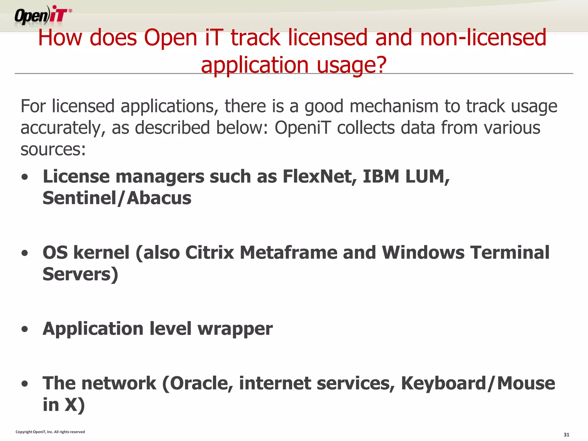 How does Open iT track licensed and non-licensed
                          application usage?
  For licensed applications, there is a good mechanism to track usage
  accurately, as described below: OpeniT collects data from various
  sources:
  • License managers such as FlexNet, IBM LUM,
    Sentinel/Abacus


  • OS kernel (also Citrix Metaframe and Windows Terminal
    Servers)


  • Application level wrapper


  • The network (Oracle, internet services, Keyboard/Mouse
    in X)
Copyright OpeniT, Inc. All rights reserved
                                                                        31
 