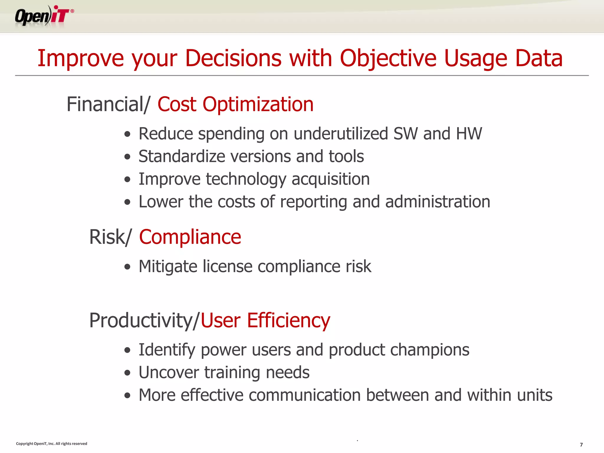 Improve your Decisions with Objective Usage Data
                             Financial/ Cost Optimization
                                                •   Reduce spending on underutilized SW and HW
                                                •   Standardize versions and tools
                                                •   Improve technology acquisition
                                                •   Lower the costs of reporting and administration

                                             Risk/ Compliance
                                                • Mitigate license compliance risk


                                             Productivity/User Efficiency
                                                • Identify power users and product champions
                                                • Uncover training needs
                                                • More effective communication between and within units

                                                                                 .
Copyright OpeniT, Inc. All rights reserved                                                                7
 