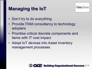 Building Organizational Success 35
Managing the IoT
• Don’t try to do everything
• Provide ITAM consultancy to technology
adopters
• Prioritise critical discrete components and
items with IT cost impact
• Adopt IoT devices into Asset inventory
management processes
 