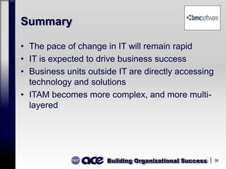 Building Organizational Success 36
Summary
• The pace of change in IT will remain rapid
• IT is expected to drive business success
• Business units outside IT are directly accessing
technology and solutions
• ITAM becomes more complex, and more multi-
layered
 