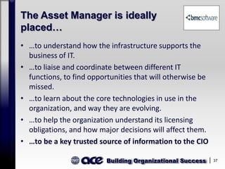 Building Organizational Success 37
The Asset Manager is ideally
placed…
• …to understand how the infrastructure supports the
business of IT.
• …to liaise and coordinate between different IT
functions, to find opportunities that will otherwise be
missed.
• …to learn about the core technologies in use in the
organization, and way they are evolving.
• …to help the organization understand its licensing
obligations, and how major decisions will affect them.
• …to be a key trusted source of information to the CIO
 