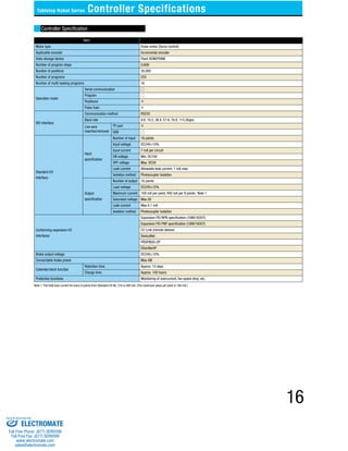 Tabletop Robot Series Controller Specifications 
Controller Specification 
Item 
Motor type Pulse motor (Servo control) 
Applicable encoder Incremental encoder 
Data-storage device Flash ROM/FRAM 
Number of program steps 9,999 
Number of positions 30,000 
Number of programs 255 
Number of multi-tasking programs 16 
Operation mode 
Serial communication 
Program 
Positioner × 
Pulse train × 
SIO interface 
Communication method RS232 
Baud rate 9.6, 19.2, 38.4, 57.6, 76.8, 115.2kpps 
Live wire 
insertion/removal 
TP port × 
USB 
Standard I/O 
Interface 
Input 
specification 
Number of input 16 points 
Input voltage DC24V±10% 
Input current 7 mA per circuit 
ON voltage Min. DC16V 
OFF voltage Max. DC5V 
Leak current Allowable leak current: 1 mA max. 
Isolation method Photocoupler isolation 
Output 
specification 
Number of output 16 points 
Load voltage DC24V±10% 
Maximum current 100 mA per point, 400 mA per 8 points Note 1 
Saturated voltage Max.3V 
Leak current Max 0.1 mA 
Isolation method Photocoupler isolation 
Conforming expansion I/O 
interfaces 
Expansion PIO NPN specification (16IN/16OUT) 
Expansion PIO PNP specification (16IN/16OUT) 
CC-Link (remote device) 
DeviceNet 
PROFIBUS-DP 
EtherNet/IP 
Brake output voltage DC24V±10% 
Connectable brake power Max.5W 
Calendar/clock function 
Retention time Approx. 10 days 
Charge time Approx. 100 hours 
Protective functions Monitoring of overcurrent, fan speed drop, etc. 
Note 1: The total load current for every 8 points from Standard I/O No. 316 is 400 mA. (The maximum value per point is 100 mA.) 
16 
Sold & Serviced By: 
ELECTROMATE 
Toll Free Phone (877) SERVO98 
Toll Free Fax (877) SERV099 
www.electromate.com 
sales@electromate.com 
 