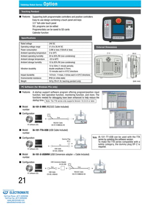 Tabletop Robot Series Option 
Teaching Pendant 
■ Features 
Supporting both programmable controllers and position controllers 
Easy-to-use design combining a touch panel and keys 
3.5" full-color touch panel 
SEL programs can be edited 
Programs/data can be saved to SD cards 
Calendar function 
Specifications 
■ Model 
number 
■ Model 
number 
■ Model 
number 
21 
External Dimensions 
PC Software (for Windows PCs only) 
■ Features 
A startup support software program offering program/position input 
function, test operation function, monitoring function, and more. The 
functions needed for debugging have been enhanced to help reduce the 
startup time. 
IA-101-X-MW (RS232C Cable Included) 
■ Configuration 
IA-101-TTA-USB (USB Cable Included) 
■ Configuration 
IA-101-X-USBMW (USB Conversion adapter + Cable Included) 
■ Configuration 
Note: The TTA series only supports Version 10.0.0.0 or later. 
PC Software (CD) 
PC Software (CD) 
PC Software (CD) 
RS232C Cable 
CB-ST-E1MW050-EB 
USB Cable 
CB-SEL-USB030 
USB Cable 
CB-SEL-USB030 
RS232C Cable 
CB-ST-E1MW050-EB 
Dummy Plug 
DP-2 
USB Conversion Adapter 
IA-CB-USB 
Note. IA-101-TT-USB can be used with the TTA 
series by updating the software version. 
To make the TTA series compatible with a 
safety category, the dummy plug DP-2 is 
required. 
Rated voltage 24V DC 
Operating voltage range 21.6 to 26.4V DC 
Power consumption 3.6W or less (150mA or less) 
Ambient operating temperature 0 to 50ºC 
Ambient operating humidity 20 to 85% RH (non-condensing) 
Ambient storage temperature -20 to 60ºC 
Ambient storage humidity 10 to 85% RH (non-condensing) 
Vibration durability 
10 to 55Hz (1 minute periods), 
double amplitude 0.75mm, 
10 minutes each in X/Y/Z directions 
Impact durability 147m/s2, 11msec, 4 times each in X/Y/Z directions 
Environmental resistance IP40 (in initial state) 
Weight 507g (TB-01-N; teaching pendant only) (Unit: mm) 
Sold & Serviced By: 
ELECTROMATE 
Toll Free Phone (877) SERVO98 
Toll Free Fax (877) SERV099 
www.electromate.com 
sales@electromate.com 
 