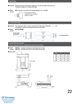 • The plug supports emergency 
stop/enable circuit redundancy 
(category 3 or higher). 
This conversion cable is used to connect the I/O flat cable (CB-DS-PIO ) for 
conventional TT series to the standard I/O slot of the TTA series. 
Model L1 L2 A 
2020 400 430 380 
3030 500 530 480 
4040 600 630 580 
5050 700 730 680 
22 
Dummy Plug 
■ Features 
■ Model 
number 
Connect this plug to the teaching connector to cut off the enable circuit when the 
TTA series is linked to a PC using a USB cable. 
I/O Conversion Cable 
■ Features 
■ Model 
number 
I/O Flat Cable 
(CB-DS-PIO ) 
Actuator Mounting Brackets 
(Comes with bolts/nuts for installing the bracket to the actuator) 
■ Model 
number 
■ Dimensions 
TTA Standard I/O 
DP-2 The plug comes with the PC software (Model IA-101-TTA-USB). 
CB-TTA-PIOJ005 
TTA-FT-4 for Stroke 20-20/30-30 (Foot bracket, Set of 4 pcs) 
TTA-FT-6 for Stroke 40-40/50-50 (Foot bracket, Set of 6 pcs) 
2-ø6.5, through 
T-Groove length: L2 
Bracket 
Sold & Serviced By: 
ELECTROMATE 
Toll Free Phone (877) SERVO98 
Toll Free Fax (877) SERV099 
www.electromate.com 
sales@electromate.com 
