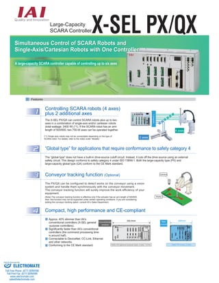 Large-Capacity 
SCARA ControllerX-SEL PX/QX 
Features 
1 Controlling SCARA robots (4 axes) 
plus 2 additional axes 
The X-SEL PX/QX can control SCARA robots plus up to two 
axes in a combination of single-axis and/or cartesian robots 
(total wattage: 2400 W) (*1). If the SCARA robot has an arm 
length of 500/600, two 750-W axes can be operated together. 
(*1) Single-axis robots may not be connectable depending on the type of 
SCARA robot. For details, refer to the notes under “Models.” 
2 “Global type” for applications that require conformance to safety category 4 
The “global type” does not have a built-in drive-source cutoff circuit. Instead, it cuts off the drive source using an external 
safety circuit. This design conforms to safety category 4 under ISO 13849-1. Both the large-capacity type (PX) and 
large-capacity global type (QX) conform to the CE Mark standard. 
Camera 
Works 
3 Conveyor tracking function (Optional) 
The PX/QX can be configured to detect works on the conveyor using a vision 
system and handle them synchronously with the conveyor movement. 
The conveyor tracking function will surely improve the work efficiency of your 
equipment. 
(Note) The conveyor tracking function is effective only if the actuator has an arm length of 500/600. 
Also, this function may not be supported under certain operating conditions. If you are considering 
adding the conveyor tracking option, consult IAI’s Sales Department. 
4 Compact, high performance and CE-compliant 
Approx. 40% slimmer than IAI’s 
conventional controllers (X-SEL general 
-purpose controllers). 
Significantly faster than IAI’s conventional 
controllers (the command processing time 
is around half). 
Connectable to DeviceNet, CC-Link, Ethernet 
and other networks. 
Conforming to the CE Mark standard. 
265mm Conventional 
CONTROLLER 
RB 
C.POWER 
FUSE 
M4 
LS4 
M3 
LS3 
M2 
LS2 
M1 
LS1 
PG1 
BK1 
PG2 
BK2 
PG3 
BK3 
PG4 
BK4 
CODE 
I/O1 I/O2 I/O3 I/O4 
MODE 
TP 
HOST 
454.4mm 
XSEL-KX (general-purpose type), 4-axis, 1.6 Kw XSEL-PX 4-axis, 2.4Kw 
product 
New 
product 
4 axes 
2 axes 
1 
2 
3 
4 
5 
6 
1 program 
Simultaneous Control of SCARA Robots and 
Single-Axis/Cartesian Robots with One Controller 
A large-capacity SCARA controller capable of controlling up to six axes 
Sold & Serviced By: 
ELECTROMATE 
Toll Free Phone (877) SERVO98 
Toll Free Fax (877) SERV099 
www.electromate.com 
sales@electromate.com 
 