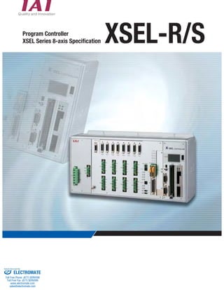 Program Controller 
XSEL Series 8-axis Specification XSEL-R/S 
Sold & Serviced By: 
ELECTROMATE 
Toll Free Phone (877) SERVO98 
Toll Free Fax (877) SERV099 
www.electromate.com 
sales@electromate.com 
 