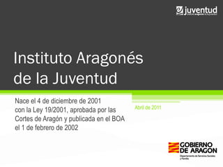 Instituto Aragonés
de la Juventud
Nace el 4 de diciembre de 2001
                                         Abril de 2011
con la Ley 19/2001, aprobada por las
Cortes de Aragón y publicada en el BOA
el 1 de febrero de 2002
 
