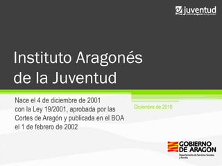 Instituto Aragonés
de la Juventud
Nace el 4 de diciembre de 2001
                                         Diciembre de 2010
con la Ley 19/2001, aprobada por las
Cortes de Aragón y publicada en el BOA
el 1 de febrero de 2002
 