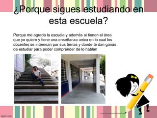 ¿Porque sigues estudiando en
esta escuela?
Porque me agrada la escuela y además ai tienen el área
que yo quiero y tiene una enseñanza unica en lo cual los
docentes se interesan por sus temas y donde te dan ganas
de estudiar para poder comprender de lo hablan