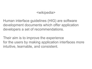 <wikipedia> Human interface guidelines (HIG) are software development documents which offer application developers a set of recommendations.  Their aim is to improve the experience  for the users by making application interfaces more intuitive, learnable, and consistent.  