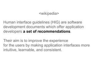 <wikipedia> Human interface guidelines (HIG) are software development documents which offer application developers  a set of recommendations .  Their aim is to improve the experience  for the users by making application interfaces more intuitive, learnable, and consistent.  