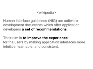 <wikipedia> Human interface guidelines (HIG) are software development documents which offer application developers  a set of recommendations .  Their aim is  to improve the experience   for the users by making application interfaces more intuitive, learnable, and consistent.  