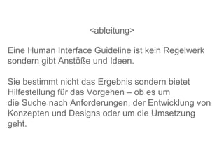 <ableitung> Eine Human Interface Guideline ist kein Regelwerk sondern gibt Anstöße und Ideen. Sie bestimmt nicht das Ergebnis sondern bietet Hilfestellung für das Vorgehen – ob es um  die Suche nach Anforderungen, der Entwicklung von Konzepten und Designs oder um die Umsetzung geht.  
