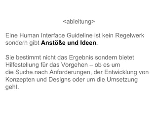 <ableitung> Eine Human Interface Guideline ist kein Regelwerk sondern gibt  Anstöße und Ideen . Sie bestimmt nicht das Ergebnis sondern bietet Hilfestellung für das Vorgehen – ob es um  die Suche nach Anforderungen, der Entwicklung von Konzepten und Designs oder um die Umsetzung geht.  