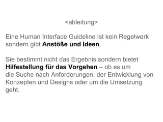 <ableitung> Eine Human Interface Guideline ist kein Regelwerk sondern gibt  Anstöße und Ideen . Sie bestimmt nicht das Ergebnis sondern bietet  Hilfestellung für das Vorgehen  – ob es um  die Suche nach Anforderungen, der Entwicklung von Konzepten und Designs oder um die Umsetzung geht.  