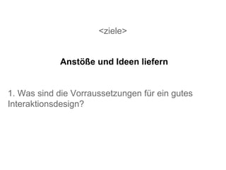 <ziele> 1. Was sind die Vorraussetzungen für ein gutes Interaktionsdesign? Anstöße und Ideen liefern 