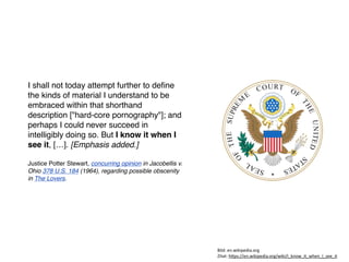 I shall not today attempt further to deﬁne
the kinds of material I understand to be
embraced within that shorthand
description ["hard-core pornography"]; and
perhaps I could never succeed in
intelligibly doing so. But I know it when I
see it, […]. [Emphasis added.]
Justice Potter Stewart, concurring opinion in Jacobellis v.
Ohio 378 U.S. 184 (1964), regarding possible obscenity
in The Lovers.
'%6:7"*129%)%0*:%/23$<
T%,/,7".U0+7VV*129%)%0*:%/23$<V9%)%VEW)139W%,W9.*1WEW+**W%,
 