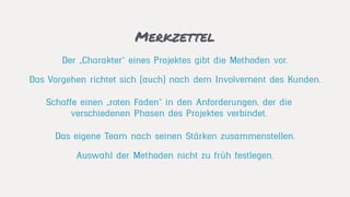 Merkzettel
Das eigene Team nach seinen Stärken zusammenstellen.
Das Vorgehen richtet sich (auch) nach dem Involvement des Kunden.
Der „Charakter“ eines Projektes gibt die Methoden vor.
Auswahl der Methoden nicht zu früh festlegen.
Schaffe einen „roten Faden“ in den Anforderungen, der die
verschiedenen Phasen des Projektes verbindet.
 