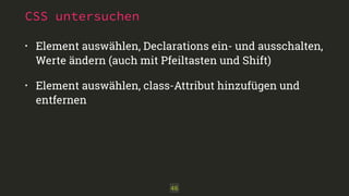 CSS untersuchen
• Element auswählen, Declarations ein- und ausschalten, 
Werte ändern (auch mit Pfeiltasten und Shift)
• Element auswählen, class-Attribut hinzufügen und
entfernen
46
 