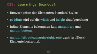 CSS: Learnings Boxmodel
• Browser geben den Elementen Standard-Styles.
• padding wird auf die width und height draufgerechnet
• Inline-Elemente bekommen kein margin-top und
margin-bottom.
• margin-left: auto; margin-right: auto; zentriert Block-
Elemente horizontal.
53
 