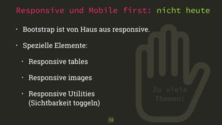 Responsive und Mobile first: nicht heute
• Bootstrap ist von Haus aus responsive.
• Spezielle Elemente:
• Responsive tables
• Responsive images
• Responsive Utilities 
(Sichtbarkeit toggeln)
74
Zu viele
Themen!
 