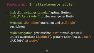 Bootstrap: Inhaltselemente stylen
87
• Link „Einreichungsformular“: grüner Button 
Link „Tickets kaufen“: großer, orangener Button
• Meta nav: „list-inline“ anordnen und „pull-right“
ausrichten
• Main navigation: gewünschte „nav“ hinzufügen (z. B.
„Pills“), ausrichten („justiﬁed“), größere Schrift (z. B. „lead“)
„IAK 2014“ ist „active“
 