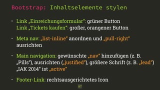 Bootstrap: Inhaltselemente stylen
87
• Link „Einreichungsformular“: grüner Button 
Link „Tickets kaufen“: großer, orangener Button
• Meta nav: „list-inline“ anordnen und „pull-right“
ausrichten
• Main navigation: gewünschte „nav“ hinzufügen (z. B.
„Pills“), ausrichten („justiﬁed“), größere Schrift (z. B. „lead“)
„IAK 2014“ ist „active“
• Footer-Link: rechtsausgerichtetes Icon
 