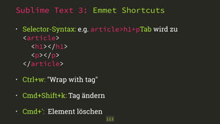 Sublime Text 3: Emmet Shortcuts
• Selector-Syntax: e.g. article>h1+pTab wird zu 
<article> 
<h1></h1> 
<p></p> 
</article>
• Ctrl+w: "Wrap with tag"
• Cmd+Shift+k: Tag ändern
• Cmd+': Element löschen
113
 