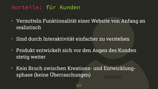 Kunde
Vorteile: für Kunden
• Vermitteln Funktionalität einer Website von Anfang an
realistisch
• Sind durch Interaktivität einfacher zu verstehen
• Produkt entwickelt sich vor den Augen des Kunden
stetig weiter
• Kein Bruch zwischen Kreations- und Entwicklung-
sphase (keine Überraschungen)
123
 