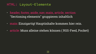 HTML: Layout-Elemente
• header, footer, aside, nav, main, article, section: 
"Sectioning elements" gruppieren inhaltlich
• main: Einzigartig! Hauptinhalte kommen hier rein.
• article: Muss alleine stehen können ( RSS-Feed, Pocket)
19
 