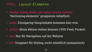 HTML: Layout-Elemente
• header, footer, aside, nav, main, article, section: 
"Sectioning elements" gruppieren inhaltlich
• main: Einzigartig! Hauptinhalte kommen hier rein.
• article: Muss alleine stehen können ( RSS-Feed, Pocket)
• nav: Nur für Navigation auf der Website
• div: Gruppiert für Styling, nicht inhaltlich (semantisch)
19
 