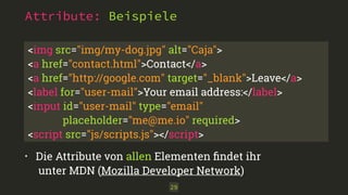 Attribute: Beispiele
29
<img src="img/my-dog.jpg" alt="Caja">
<a href="contact.html">Contact</a>
<a href="http://google.com" target="_blank">Leave</a>
<label for="user-mail">Your email address:</label>
<input id="user-mail" type="email"
placeholder="me@me.io" required>
<script src="js/scripts.js"></script>
• Die Attribute von allen Elementen ﬁndet ihr  
unter MDN (Mozilla Developer Network)
 