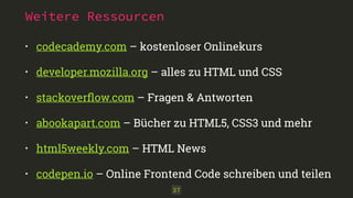 Weitere Ressourcen
• codecademy.com – kostenloser Onlinekurs
• developer.mozilla.org – alles zu HTML und CSS
• stackoverﬂow.com – Fragen & Antworten
• abookapart.com – Bücher zu HTML5, CSS3 und mehr
• html5weekly.com – HTML News
• codepen.io – Online Frontend Code schreiben und teilen
37
 