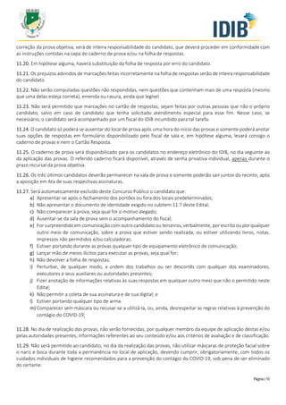 Página | 10
correção da prova objetiva, será de inteira responsabilidade do candidato, que deverá proceder em conformidade com
as instruções contidas na capa do caderno de prova e/ou na folha de respostas.
11.20. Em hipótese alguma, haverá substituição da folha de resposta por erro do candidato.
11.21. Os prejuízos advindos de marcações feitas incorretamente na folha de respostas serão de inteira responsabilidade
do candidato.
11.22. Não serão computadas questões não respondidas, nem questões que contenham mais de uma resposta (mesmo
que uma delas esteja correta), emenda ou rasura, ainda que legível.
11.23. Não será permitido que marcações no cartão de respostas, sejam feitas por outras pessoas que não o próprio
candidato, salvo em caso de candidato que tenha solicitado atendimento especial para esse fim. Nesse caso, se
necessário, o candidato será acompanhado por um fiscal do IDIB incumbido para tal tarefa.
11.24. O candidato só poderá se ausentar do local de prova após uma hora do início das provas e somente poderá anotar
suas opções de respostas em formulário disponibilizado pelo fiscal de sala e, em hipótese alguma, levará consigo o
caderno de provas e nem o Cartão Resposta.
11.25. O caderno de prova será disponibilizado para os candidatos no endereço eletrônico do IDIB, no dia seguinte ao
da aplicação das provas. O referido caderno ficará disponível, através de senha privativa individual, apenas durante o
prazo recursal da prova objetiva.
11.26. Os três últimos candidatos deverão permanecer na sala de prova e somente poderão sair juntos do recinto, após
a aposição em Ata de suas respectivas assinaturas.
11.27. Será automaticamente excluído deste Concurso Público o candidato que:
a) Apresentar-se após o fechamento dos portões ou fora dos locais predeterminados;
b) Não apresentar o documento de identidade exigido no subitem 11.7 deste Edital;
c) Não comparecer à prova, seja qual for o motivo alegado;
d) Ausentar-se da sala de prova sem o acompanhamento do fiscal;
e) For surpreendido em comunicação com outro candidato ou terceiros, verbalmente, por escrito ou por qualquer
outro meio de comunicação, sobre a prova que estiver sendo realizada, ou estiver utilizando livros, notas,
impressos não permitidos e/ou calculadoras;
f) Estiver portando durante as provas qualquer tipo de equipamento eletrônico de comunicação;
g) Lançar mão de meios ilícitos para executar as provas, seja qual for;
h) Não devolver a folha de respostas;
i) Perturbar, de qualquer modo, a ordem dos trabalhos ou ser descortês com qualquer dos examinadores,
executores e seus auxiliares ou autoridades presentes;
j) Fizer anotação de informações relativas às suas respostas em qualquer outro meio que não o permitido neste
Edital;
k) Não permitir a coleta de sua assinatura e de sua digital; e
l) Estiver portando qualquer tipo de arma.
m) Comparecer sem máscara ou recusar-se a utilizá-la, ou, ainda, desrespeitar as regras relativas à prevenção do
contágio do COVID-19;
11.28. No dia de realização das provas, não serão fornecidas, por qualquer membro da equipe de aplicação destas e/ou
pelas autoridades presentes, informações referentes ao seu conteúdo e/ou aos critérios de avaliação e de classificação.
11.29. Não será permitido ao candidato, no dia da realização das provas, não utilizar máscaras de proteção facial sobre
o nariz e boca durante toda a permanência no local de aplicação, devendo cumprir, obrigatoriamente, com todos os
cuidados individuais de higiene recomendados para a prevenção do contágio do COVID-19, sob pena de ser eliminado
do certame.
 