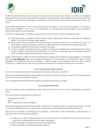 Página | 11
11.30. Os candidatos poderão levar máscara reserva, para fins de troca a cada 2 horas, e mantê-la em embalagem
indicada pelos fiscais de prova, bem como levar seu próprio álcool em gel para uso individual durante a prova, desde que
ele esteja acondicionado em embalagem transparente e sem rótulo, bem como garrafa transparente de água, sem
rótulo.
11.31. Objetivando garantir a lisura e a idoneidade do Concurso Público – o que é de interesse público e, em especial,
dos próprios candidatos – bem como a sua autenticidade, será solicitado quando da aplicação da prova objetiva, a
autenticação digital em local apropriado.
11.32. Para a segurança dos candidatos e a garantia da lisura do certame, no dia de realização de prova:
a) serão observados os cuidados de distanciamento social e higienização relativos a prevenção do contágio do
COVID-19, conforme orientações legais vigentes;
b) não será permitida a permanência de acompanhante do candidato (exceto para o caso previsto no item 7.9
deste edital) ou pessoas estranhas ao processo nas dependências do local onde forem aplicadas as provas;
c) os candidatos poderão ser submetidos ao detector de metais;
d) poderá ser exigida a retirada da máscara, quando da chegada do candidato para a identificação junto ao fiscal
de sala, mantido o distanciamento recomendado e sua imediata recolocação após a identificação, podendo,
ainda, ser exigido o exame da máscara e/ou máscara reserva;
11.33. O IDIB divulgará a imagem da folha de respostas dos candidatos que realizaram as provas objetivas, no endereço
eletrônico www.idib.org.br, exceto dos candidatos eliminados na forma do subitem 11.27 deste Edital, após a data de
divulgação do resultado final das provas objetivas. A referida imagem ficará disponível através de senha privativa
individual, por 10 (dez) dias corridos a contar da data de publicação do resultado final deste Concurso Público.
12. DA AVALIAÇÃO DA PROVA OBJETIVA
12.1. A prova objetiva será avaliada na escala de pontos e pesos definidos no subitem 9.1.
12.2. Será considerado habilitado na prova objetiva o candidato que obtiver nota igual ou superior a 50% (cinquenta por
cento) do total de pontos de cada conteúdo.
12.3. O candidato não habilitado na prova objetiva será eliminado do Concurso Público.
13. DA CLASSIFICAÇÃO FINAL
13.1. Os candidatos serão classificados por ordem decrescente da Nota Final, em lista de classificação por opção de
cargo.
13.2. A pontuação final para todos os cargos será:
Pontuação Final = (TPO)
Onde:
TPO = Total de Pontos da Prova Objetiva
13.3. Serão elaboradas duas listas de classificação, uma geral, com a relação de todos os candidatos aprovados, incluindo
os portadores de deficiência e uma especial, com a relação apenas dos candidatos portadores de deficiência.
13.4. No caso de empate na classificação dos candidatos, o desempate se fará verificando-se, sucessivamente, os
seguintes critérios em relação aos candidatos:
a) Idade igual ou superior a 60 (sessenta) anos, nos termos da Lei n.º 10.741/2003, entre si e frente aos demais,
sendo que será dada preferência ao de idade mais elevada;
b) Maior pontuação na disciplina de conhecimentos específicos;
c) Maior pontuação na disciplina de língua portuguesa;
 