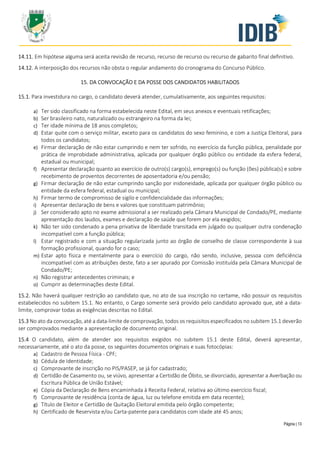 Página | 13
14.11. Em hipótese alguma será aceita revisão de recurso, recurso de recurso ou recurso de gabarito final definitivo.
14.12. A interposição dos recursos não obsta o regular andamento do cronograma do Concurso Público.
15. DA CONVOCAÇÃO E DA POSSE DOS CANDIDATOS HABILITADOS
15.1. Para investidura no cargo, o candidato deverá atender, cumulativamente, aos seguintes requisitos:
a) Ter sido classificado na forma estabelecida neste Edital, em seus anexos e eventuais retificações;
b) Ser brasileiro nato, naturalizado ou estrangeiro na forma da lei;
c) Ter idade mínima de 18 anos completos;
d) Estar quite com o serviço militar, exceto para os candidatos do sexo feminino, e com a Justiça Eleitoral, para
todos os candidatos;
e) Firmar declaração de não estar cumprindo e nem ter sofrido, no exercício da função pública, penalidade por
prática de improbidade administrativa, aplicada por qualquer órgão público ou entidade da esfera federal,
estadual ou municipal;
f) Apresentar declaração quanto ao exercício de outro(s) cargo(s), emprego(s) ou função (ões) pública(s) e sobre
recebimento de proventos decorrentes de aposentadoria e/ou pensão;
g) Firmar declaração de não estar cumprindo sanção por inidoneidade, aplicada por qualquer órgão público ou
entidade da esfera federal, estadual ou municipal;
h) Firmar termo de compromisso de sigilo e confidencialidade das informações;
i) Apresentar declaração de bens e valores que constituam patrimônio;
j) Ser considerado apto no exame admissional a ser realizado pela Câmara Municipal de Condado/PE, mediante
apresentação dos laudos, exames e declaração de saúde que forem por ela exigidos;
k) Não ter sido condenado a pena privativa de liberdade transitada em julgado ou qualquer outra condenação
incompatível com a função pública;
l) Estar registrado e com a situação regularizada junto ao órgão de conselho de classe correspondente à sua
formação profissional, quando for o caso;
m) Estar apto física e mentalmente para o exercício do cargo, não sendo, inclusive, pessoa com deficiência
incompatível com as atribuições deste, fato a ser apurado por Comissão instituída pela Câmara Municipal de
Condado/PE;
n) Não registrar antecedentes criminais; e
o) Cumprir as determinações deste Edital.
15.2. Não haverá qualquer restrição ao candidato que, no ato de sua inscrição no certame, não possuir os requisitos
estabelecidos no subitem 15.1. No entanto, o Cargo somente será provido pelo candidato aprovado que, até a data-
limite, comprovar todas as exigências descritas no Edital.
15.3 No ato da convocação, até a data-limite de comprovação, todos os requisitos especificados no subitem 15.1 deverão
ser comprovados mediante a apresentação de documento original.
15.4 O candidato, além de atender aos requisitos exigidos no subitem 15.1 deste Edital, deverá apresentar,
necessariamente, até o ato da posse, os seguintes documentos originais e suas fotocópias:
a) Cadastro de Pessoa Física - CPF;
b) Cédula de Identidade;
c) Comprovante de inscrição no PIS/PASEP, se já for cadastrado;
d) Certidão de Casamento ou, se viúvo, apresentar a Certidão de Óbito, se divorciado, apresentar a Averbação ou
Escritura Pública de União Estável;
e) Cópia da Declaração de Bens encaminhada à Receita Federal, relativa ao último exercício fiscal;
f) Comprovante de residência (conta de água, luz ou telefone emitida em data recente);
g) Título de Eleitor e Certidão de Quitação Eleitoral emitida pelo órgão competente;
h) Certificado de Reservista e/ou Carta-patente para candidatos com idade até 45 anos;
 
