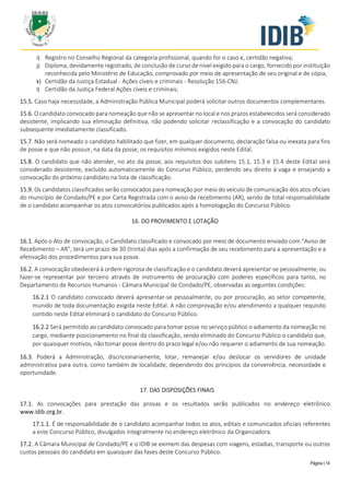 Página | 14
i) Registro no Conselho Regional da categoria profissional, quando for o caso e, certidão negativa;
j) Diploma, devidamente registrado, de conclusão de curso de nível exigido para o cargo, fornecido por instituição
reconhecida pelo Ministério de Educação, comprovado por meio de apresentação de seu original e de cópia;
k) Certidão da Justiça Estadual - Ações cíveis e criminais - Resolução 156-CNJ;
l) Certidão da Justiça Federal Ações cíveis e criminais;
15.5. Caso haja necessidade, a Administração Pública Municipal poderá solicitar outros documentos complementares.
15.6. O candidato convocado para nomeação que não se apresentar no local e nos prazos estabelecidos será considerado
desistente, implicando sua eliminação definitiva, não podendo solicitar reclassificação e a convocação do candidato
subsequente imediatamente classificado.
15.7. Não será nomeado o candidato habilitado que fizer, em qualquer documento, declaração falsa ou inexata para fins
de posse e que não possuir, na data da posse, os requisitos mínimos exigidos neste Edital.
15.8. O candidato que não atender, no ato da posse, aos requisitos dos subitens 15.1, 15.3 e 15.4 deste Edital será
considerado desistente, excluído automaticamente do Concurso Público, perdendo seu direito à vaga e ensejando a
convocação do próximo candidato na lista de classificação.
15.9. Os candidatos classificados serão convocados para nomeação por meio do veículo de comunicação dos atos oficiais
do município de Condado/PE e por Carta Registrada com o aviso de recebimento (AR), sendo de total responsabilidade
de o candidato acompanhar os atos convocatórios publicados após a homologação do Concurso Público.
16. DO PROVIMENTO E LOTAÇÃO
16.1. Após o Ato de convocação, o Candidato classificado e convocado por meio de documento enviado com “Aviso de
Recebimento – AR”, terá um prazo de 30 (trinta) dias após a confirmação de seu recebimento para a apresentação e a
efetivação dos procedimentos para sua posse.
16.2. A convocação obedecerá à ordem rigorosa de classificação e o candidato deverá apresentar-se pessoalmente, ou
fazer-se representar por terceiro através de instrumento de procuração com poderes específicos para tanto, no
Departamento de Recursos Humanos - Câmara Municipal de Condado/PE, observadas as seguintes condições:
16.2.1 O candidato convocado deverá apresentar-se pessoalmente, ou por procuração, ao setor competente,
munido de toda documentação exigida neste Edital. A não comprovação e/ou atendimento a qualquer requisito
contido neste Edital eliminará o candidato do Concurso Público.
16.2.2 Será permitido ao candidato convocado para tomar posse no serviço público o adiamento da nomeação no
cargo, mediante posicionamento no final da classificação, sendo eliminado do Concurso Público o candidato que,
por quaisquer motivos, não tomar posse dentro do prazo legal e/ou não requerer o adiamento de sua nomeação.
16.3. Poderá a Administração, discricionariamente, lotar, remanejar e/ou deslocar os servidores de unidade
administrativa para outra, como também de localidade, dependendo dos princípios da conveniência, necessidade e
oportunidade.
17. DAS DISPOSIÇÕES FINAIS
17.1. As convocações para prestação das provas e os resultados serão publicados no endereço eletrônico
www.idib.org.br.
17.1.1. É de responsabilidade de o candidato acompanhar todos os atos, editais e comunicados oficiais referentes
a este Concurso Público, divulgados integralmente no endereço eletrônico da Organizadora.
17.2. A Câmara Municipal de Condado/PE e o IDIB se eximem das despesas com viagens, estadias, transporte ou outros
custos pessoais do candidato em quaisquer das fases deste Concurso Público.
 