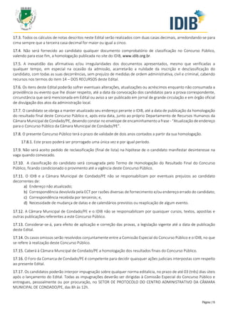 Página | 15
17.3. Todos os cálculos de notas descritos neste Edital serão realizados com duas casas decimais, arredondando-se para
cima sempre que a terceira casa decimal for maior ou igual a cinco.
17.4. Não será fornecido ao candidato qualquer documento comprobatório de classificação no Concurso Público,
valendo para esse fim, a homologação publicada no site do IDIB, www.idib.org.br.
17.5. A inexatidão das afirmativas e/ou irregularidades dos documentos apresentados, mesmo que verificadas a
qualquer tempo, em especial na ocasião da admissão, acarretarão a nulidade da inscrição e desclassificação do
candidato, com todas as suas decorrências, sem prejuízo de medidas de ordem administrativa, civil e criminal, cabendo
recursos nos termos do item 14 – DOS RECURSOS deste Edital.
17.6. Os itens deste Edital poderão sofrer eventuais alterações, atualizações ou acréscimos enquanto não consumada a
providência ou evento que lhe disser respeito, até a data da convocação dos candidatos para a prova correspondente,
circunstância que será mencionada em Edital ou aviso a ser publicado em jornal de grande circulação e em órgão oficial
de divulgação dos atos da administração local.
17.7. O candidato se obriga a manter atualizado seu endereço perante o IDIB, até a data de publicação da homologação
do resultado final deste Concurso Público e, após esta data, junto ao próprio Departamento de Recursos Humanos da
Câmara Municipal de Condado/PE, devendo constar no envelope de encaminhamento a frase - “Atualização de endereço
para o Concurso Público da Câmara Municipal de Condado/PE”.
17.8. O presente Concurso Público terá o prazo de validade de dois anos contados a partir da sua homologação.
17.8.1. Este prazo poderá ser prorrogado uma única vez e por igual período.
17.9. Não será aceito pedido de reclassificação (final de lista) na hipótese de o candidato manifestar desinteresse na
vaga quando convocado.
17.10. A classificação do candidato será consagrada pelo Termo de Homologação do Resultado Final do Concurso
Público, ficando condicionado o provimento até a vigência deste Concurso Público.
17.11. O IDIB e a Câmara Municipal de Condado/PE não se responsabilizam por eventuais prejuízos ao candidato
decorrentes de:
a) Endereço não atualizado;
b) Correspondência devolvida pela ECT por razões diversas de fornecimento e/ou endereço errado do candidato;
c) Correspondência recebida por terceiros; e,
d) Necessidade de mudança de datas e de calendários previstos ou reaplicação de algum evento.
17.12. A Câmara Municipal de Condado/PE e o IDIB não se responsabilizam por quaisquer cursos, textos, apostilas e
outras publicações referentes a este Concurso Público.
17.13. Considerar-se-á, para efeito de aplicação e correção das provas, a legislação vigente até a data de publicação
deste Edital.
17.14. Os casos omissos serão resolvidos conjuntamente entre a Comissão Especial do Concurso Público e o IDIB, no que
se refere à realização deste Concurso Público.
17.15. Caberá à Câmara Municipal de Condado/PE a homologação dos resultados finais do Concurso Público.
17.16. O Foro da Comarca de Condado/PE é competente para decidir quaisquer ações judiciais interpostas com respeito
ao presente Edital.
17.17. Os candidatos poderão interpor impugnação sobre qualquer norma editalícia, no prazo de até 03 (três) dias úteis
após o lançamento do Edital. Todas as impugnações deverão ser dirigidas à Comissão Especial do Concurso Público e
entregues, pessoalmente ou por procuração, no SETOR DE PROTOCOLO DO CENTRO ADMINISTRATIVO DA CÂMARA
MUNICIPAL DE CONDADO/PE, das 8h às 12h.
 