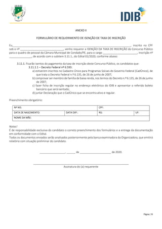 Página | 18
ANEXO II
FORMULÁRIO DE REQUERIMENTO DE ISENÇÃO DE TAXA DE INSCRIÇÃO
Eu,_______________________________________________________________________________, inscrito no CPF
sob o nº _____________________________, venho requerer a ISENÇÃO DA TAXA DE INSCRIÇÃO do Concurso Público
para o quadro de pessoal da Câmara Municipal de Condado/PE, para o cargo _______________________, inscrição nº
_______________, de acordo com o subitem 3.11.1., do Edital 01/2020, conforme abaixo:
3.11.1. Ficarão isentos do pagamento da taxa de inscrição deste Concurso Público, os candidatos que:
3.11.1.1 – Decreto Federal nº 6.593:
a) estiverem inscritos no Cadastro Único para Programas Sociais do Governo Federal (CadÚnico), de
que trata o Decreto Federal n.º 6.135, de 26 de junho de 2007;
b) comprovar ser membro de família de baixa renda, nos termos do Decreto n.º 6.135, de 26 de junho
de 2007;
c) fazer ficha de inscrição regular no endereço eletrônico do IDIB e apresentar o referido boleto
bancário que será isentado;
d) juntar Declaração que o CadÚnico que se encontra ativo e regular.
Preenchimento obrigatório:
Nº NIS: CPF:
DATA DE NASCIMENTO: DATA EXP.: RG: UF:
NOME DA MÃE:
Notas!
É de responsabilidade exclusiva do candidato o correto preenchimento dos formulários e a entrega da documentação
em conformidade com o Edital.
Todos os documentos enviados serão analisados posteriormente pela banca examinadora da Organizadora, que emitirá
relatório com situação preliminar do candidato.
_________________, ______ de _____________________ de 2020.
________________________________________________________________
Assinatura do (a) requerente
 