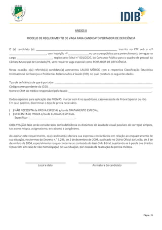 Página | 19
ANEXO III
MODELO DE REQUERIMENTO DE VAGA PARA CANDIDATO PORTADOR DE DEFICIÊNCIA
O (a) candidato (a) ______________________________________________________, inscrito no CPF sob o n.º
_________________________, com inscrição nº ______________no concurso público para preenchimento de vagas no
cargo ________________________, regido pelo Edital n° 001/2020, do Concurso Público para o quadro de pessoal da
Câmara Municipal de Condado/PE, vem requerer vaga especial como PORTADOR DE DEFICIÊNCIA.
Nessa ocasião, o(a) referido(a) candidato(a) apresentou LAUDO MÉDICO com a respectiva Classificação Estatística
Internacional de Doenças e Problemas Relacionados à Saúde (CID), no qual constam os seguintes dados:
Tipo de deficiência de que é portador: _________________________________________________________________.
Código correspondente da (CID): _____________________________________________________________________.
Nome e CRM do médico responsável pelo laudo: ________________________________________________________.
Dados especiais para aplicação das PROVAS: marcar com X no quadrículo, caso necessite de Prova Especial ou não.
Em caso positivo, discriminar o tipo de prova necessário.
( ) NÃO NECESSITA de PROVA ESPECIAL e/ou de TRATAMENTO ESPECIAL.
( ) NECESSITA de PROVA e/ou de CUIDADO ESPECIAL.
Especificar: _______________________________.
OBSERVAÇÃO: Não serão considerados como deficiência os distúrbios de acuidade visual passíveis de correção simples,
tais como miopia, astigmatismo, estrabismo e congêneres.
Ao assinar este requerimento, o(a) candidato(a) declara sua expressa concordância em relação ao enquadramento de
sua situação, nos termos do Decreto n.° 5.296, de 2 de dezembro de 2004, publicado no Diário Oficial da União, de 3 de
dezembro de 2004, especialmente no que concerne ao conteúdo do item 3 do Edital, sujeitando-se à perda dos direitos
requeridos em caso de não-homologação de sua situação, por ocasião da realização da perícia médica.
___________________________ _______________________________________
Local e data Assinatura do candidato
 