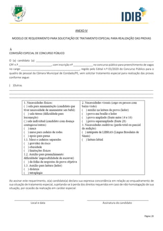 Página | 20
ANEXO IV
MODELO DE REQUERIMENTO PARA SOLICITAÇÃO DE TRATAMENTO ESPECIAL PARA REALIZAÇÃO DAS PROVAS
À
COMISSÃO ESPECIAL DE CONCURSO PÚBLICO
O (a) candidato (a) ______________________________________________________________________________,
CPF n.º ______________________, com inscrição nº _____________ no concurso público para preenchimento de vagas
no cargo _______________________________________, regido pelo Edital n.º 01/2020 do Concurso Público para o
quadro de pessoal da Câmara Municipal de Condado/PE, vem solicitar tratamento especial para realização das provas
conforme segue:
( )Outras
________________________________________________________________________________________________
________________________________________________________________________________________________
________________________________________________________________________________________________
Ao assinar este requerimento, o(a) candidato(a) declara sua expressa concordância em relação ao enquadramento de
sua situação de tratamento especial, sujeitando-se à perda dos direitos requeridos em caso de não-homologação de sua
situação, por ocasião da realização em caráter especial.
_________________________________ _________________________________________
Local e data Assinatura do candidato
 