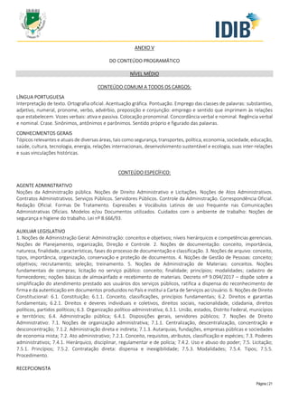 Página | 21
ANEXO V
DO CONTEÚDO PROGRAMÁTICO
NÍVEL MÉDIO
CONTEÚDO COMUM A TODOS OS CARGOS:
LÍNGUA PORTUGUESA
Interpretação de texto. Ortografia oficial. Acentuação gráfica. Pontuação. Emprego das classes de palavras: substantivo,
adjetivo, numeral, pronome, verbo, advérbio, preposição e conjunção: emprego e sentido que imprimem às relações
que estabelecem. Vozes verbais: ativa e passiva. Colocação pronominal. Concordância verbal e nominal. Regência verbal
e nominal. Crase. Sinônimos, antônimos e parônimos. Sentido próprio e figurado das palavras.
CONHECIMENTOS GERAIS
Tópicos relevantes e atuais de diversas áreas, tais como segurança, transportes, política, economia, sociedade, educação,
saúde, cultura, tecnologia, energia, relações internacionais, desenvolvimento sustentável e ecologia, suas inter-relações
e suas vinculações históricas.
CONTEÚDO ESPECÍFICO:
AGENTE ADMINSTRATIVO
Noções da Administração pública. Noções de Direito Administrativo e Licitações. Noções de Atos Administrativos.
Contratos Administrativos. Serviços Públicos. Servidores Públicos. Controle da Administração. Correspondência Oficial.
Redação Oficial. Formas De Tratamento. Expressões e Vocábulos Latinos de uso frequente nas Comunicações
Administrativas Oficiais. Modelos e/ou Documentos utilizados. Cuidados com o ambiente de trabalho: Noções de
segurança e higiene do trabalho. Lei nº 8.666/93.
AUXILIAR LEGISLATIVO
1. Noções de Administração Geral: Administração: conceitos e objetivos; níveis hierárquicos e competências gerenciais.
Noções de Planejamento, organização, Direção e Controle. 2. Noções de documentação: conceito, importância,
natureza, finalidade, características, fases do processo de documentação e classificação. 3. Noções de arquivo: conceito,
tipos, importância, organização, conservação e proteção de documentos. 4. Noções de Gestão de Pessoas: conceito;
objetivos; recrutamento; seleção; treinamento. 5. Noções de Administração de Materiais: conceitos. Noções
fundamentais de compras; licitação no serviço público: conceito; finalidade; princípios; modalidades; cadastro de
fornecedores; noções básicas de almoxarifado e recebimento de materiais. Decreto nº 9.094/2017 – dispõe sobre a
simplificação do atendimento prestado aos usuários dos serviços públicos, ratifica a dispensa do reconhecimento de
firma e da autenticação em documentos produzidos no País e institui a Carta de Serviços ao Usuário. 6. Noções de Direito
Constitucional: 6.1. Constituição; 6.1.1. Conceito, classificações, princípios fundamentais; 6.2. Direitos e garantias
fundamentais; 6.2.1. Direitos e deveres individuais e coletivos, direitos sociais, nacionalidade, cidadania, direitos
políticos, partidos políticos; 6.3. Organização político-administrativa; 6.3.1. União, estados, Distrito Federal, municípios
e territórios; 6.4. Administração pública; 6.4.1. Disposições gerais, servidores públicos; 7. Noções de Direito
Administrativo: 7.1. Noções de organização administrativa; 7.1.1. Centralização, descentralização, concentração e
desconcentração; 7.1.2. Administração direta e indireta; 7.1.3. Autarquias, fundações, empresas públicas e sociedades
de economia mista; 7.2. Ato administrativo; 7.2.1. Conceito, requisitos, atributos, classificação e espécies; 7.3. Poderes
administrativos; 7.4.1. Hierárquico, disciplinar, regulamentar e de polícia; 7.4.2. Uso e abuso do poder; 7.5. Licitação;
7.5.1. Princípios; 7.5.2. Contratação direta: dispensa e inexigibilidade; 7.5.3. Modalidades; 7.5.4. Tipos; 7.5.5.
Procedimento.
RECEPCIONISTA
 