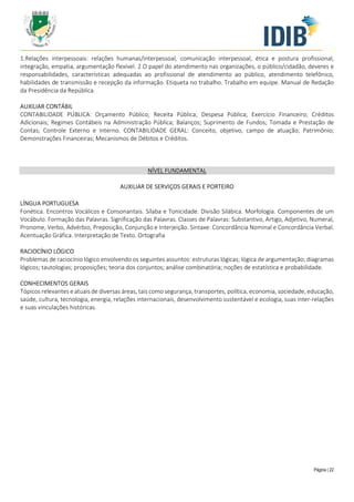 Página | 22
1.Relações interpessoais: relações humanas/interpessoal, comunicação interpessoal, ética e postura profissional,
integração, empatia, argumentação flexível. 2.O papel do atendimento nas organizações, o público/cidadão, deveres e
responsabilidades, características adequadas ao profissional de atendimento ao público, atendimento telefônico,
habilidades de transmissão e recepção da informação. Etiqueta no trabalho. Trabalho em equipe. Manual de Redação
da Presidência da República.
AUXILIAR CONTÁBIL
CONTABILIDADE PÚBLICA: Orçamento Público; Receita Pública; Despesa Pública; Exercício Financeiro; Créditos
Adicionais; Regimes Contábeis na Administração Pública; Balanços; Suprimento de Fundos; Tomada e Prestação de
Contas; Controle Externo e Interno. CONTABILIDADE GERAL: Conceito, objetivo, campo de atuação; Patrimônio;
Demonstrações Financeiras; Mecanismos de Débitos e Créditos.
NÍVEL FUNDAMENTAL
AUXILIAR DE SERVIÇOS GERAIS E PORTEIRO
LÍNGUA PORTUGUESA
Fonética. Encontros Vocálicos e Consonantais. Sílaba e Tonicidade. Divisão Silábica. Morfologia. Componentes de um
Vocábulo. Formação das Palavras. Significação das Palavras. Classes de Palavras: Substantivo, Artigo, Adjetivo, Numeral,
Pronome, Verbo, Advérbio, Preposição, Conjunção e Interjeição. Sintaxe: Concordância Nominal e Concordância Verbal.
Acentuação Gráfica. Interpretação de Texto. Ortografia
RACIOCÍNIO LÓGICO
Problemas de raciocínio lógico envolvendo os seguintes assuntos: estruturas lógicas; lógica de argumentação; diagramas
lógicos; tautologias; proposições; teoria dos conjuntos; análise combinatória; noções de estatística e probabilidade.
CONHECIMENTOS GERAIS
Tópicos relevantes e atuais de diversas áreas, tais como segurança, transportes, política, economia, sociedade, educação,
saúde, cultura, tecnologia, energia, relações internacionais, desenvolvimento sustentável e ecologia, suas inter-relações
e suas vinculações históricas.
 