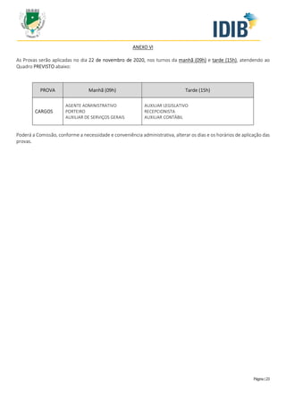 Página | 23
ANEXO VI
As Provas serão aplicadas no dia 22 de novembro de 2020, nos turnos da manhã (09h) e tarde (15h), atendendo ao
Quadro PREVISTO abaixo:
PROVA Manhã (09h) Tarde (15h)
CARGOS
AGENTE ADMINISTRATIVO
PORTEIRO
AUXILIAR DE SERVIÇOS GERAIS
AUXILIAR LEGISLATIVO
RECEPCIONISTA
AUXILIAR CONTÁBIL
Poderá a Comissão, conforme a necessidade e conveniência administrativa, alterar os dias e os horários de aplicação das
provas.
 