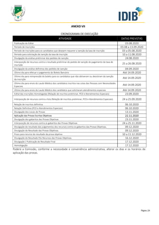 Página | 24
ANEXO VII
CRONOGRAMA DE EXECUÇÃO
ATIVIDADE DATAS PREVISTAS
Publicação do Edital 03.08.2020
Período de Inscrições 03.08 a 13.09.2020
Período de inscrições para os candidatos que desejem requerer a isenção da taxa de inscrição 03 a 05.08.2020
Período para solicitação de isenção da taxa de inscrição 10 a 11.08.2020
Divulgação da análise preliminar dos pedidos de isenção. 24.08.2020
Interposição de recursos contra o resultado preliminar do pedido de isenção do pagamento da taxa de
inscrição
25 a 26.08.2020
Divulgação da análise definitiva dos pedidos de isenção 04.09.2020
Último dia para efetuar o pagamento do Boleto Bancário Até 14.09.2020
Último dia para reimpressão do boleto para os candidatos que não obtiveram ou desistiram da isenção
da inscrição
Até 14.09.2020
Último dia para envio do Laudo Médico dos candidatos inscritos nas cotas das Pessoas com Necessidades
Especiais
Até 14.09.2020
Último dia para envio do Laudo Médico dos candidatos que solicitaram atendimentos especiais Até 14.09.2020
Edital das inscrições Homologadas (Relação de inscritos preliminar, PCD e Atendimentos Especiais) 23.09.2020
Interposição de recursos contra a lista (Relação de inscritos preliminar, PCD e Atendimentos Especiais). 24 a 25.09.2020
Relação de inscritos definitiva 06.10.2020
Relação Definitiva (PCD e Atendimentos Especiais). 06.10.2020
Divulgação dos Locais de Provas 13.11.2020
Aplicação das Provas Escritas Objetivas 22.11.2020
Divulgação dos gabaritos das Provas Objetivas 23.11.2020
Interposição de recursos contra os gabaritos das Provas Objetivas 24 a 25.11.2020
Divulgação do resultado dos julgamentos dos recursos contra os gabaritos das Provas Objetivas. 09.12.2020
Divulgação do Resultado das Provas Objetivas. 09.12.2020
Prazo para recurso do resultado da prova objetiva 10 a 11.12.2020
Divulgação do Resultado Pós Recursos das Provas Objetivas. 16.12.2020
Divulgação / Publicação do Resultado Final 17.12.2020
Homologação 17.12.2020
Poderá a Comissão, conforme a necessidade e conveniência administrativa, alterar os dias e os horários de
aplicação das provas.
 