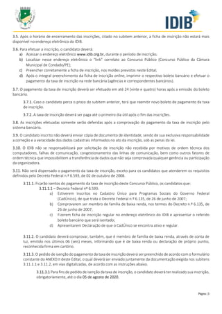 Página | 3
3.5. Após o horário de encerramento das inscrições, citado no subitem anterior, a ficha de inscrição não estará mais
disponível no endereço eletrônico do IDIB.
3.6. Para efetuar a inscrição, o candidato deverá:
a) Acessar o endereço eletrônico www.idib.org.br, durante o período de inscrição;
b) Localizar nesse endereço eletrônico o “link” correlato ao Concurso Público (Concurso Público da Câmara
Municipal de Condado/PE);
c) Preencher corretamente a ficha de inscrição, nos moldes previstos neste Edital;
d) Após o integral preenchimento da ficha de inscrição online, imprimir o respectivo boleto bancário e efetuar o
pagamento da taxa de inscrição na rede bancária (agências e correspondentes bancários).
3.7. O pagamento da taxa de inscrição deverá ser efetuado em até 24 (vinte e quatro) horas após a emissão do boleto
bancário.
3.7.1. Caso o candidato perca o prazo do subitem anterior, terá que reemitir novo boleto de pagamento da taxa
de inscrição.
3.7.2. A taxa de inscrição deverá ser paga até o primeiro dia útil após o fim das inscrições.
3.8. As inscrições efetuadas somente serão deferidas após a comprovação do pagamento da taxa de inscrição pelo
sistema bancário.
3.9. O candidato inscrito não deverá enviar cópia de documento de identidade, sendo de sua exclusiva responsabilidade
a correção e a veracidade dos dados cadastrais informados no ato da inscrição, sob as penas da lei.
3.10. O IDIB não se responsabilizará por solicitação de inscrição não recebida por motivos de ordem técnica dos
computadores, falhas de comunicação, congestionamento das linhas de comunicação, bem como outros fatores de
ordem técnica que impossibilitem a transferência de dados que não seja comprovada qualquer gerência ou participação
da organizadora.
3.11. Não será dispensado o pagamento da taxa de inscrição, exceto para os candidatos que atenderem os requisitos
definidos pelo Decreto Federal n.º 6.593, de 02 de outubro de 2008.
3.11.1. Ficarão isentos do pagamento da taxa de inscrição deste Concurso Público, os candidatos que:
3.11.1.1 – Decreto Federal nº 6.593:
a) Estiverem inscritos no Cadastro Único para Programas Sociais do Governo Federal
(CadÚnico), de que trata o Decreto Federal n.º 6.135, de 26 de junho de 2007;
b) Comprovarem ser membro de família de baixa renda, nos termos do Decreto n.º 6.135, de
26 de junho de 2007;
c) Fizerem ficha de inscrição regular no endereço eletrônico do IDIB e apresentar o referido
boleto bancário que será isentado;
d) Apresentarem Declaração de que o CadÚnico se encontra ativo e regular.
3.11.2. O candidato deverá comprovar, também, que é membro de família de baixa renda, através de conta de
luz, emitido nos últimos 06 (seis) meses, informando que é de baixa renda ou declaração de próprio punho,
reconhecida firma em cartório.
3.11.3. O pedido de isenção do pagamento da taxa de inscrição deverá ser preenchido de acordo com o formulário
constante do ANEXO II deste Edital, o qual deverá ser enviado juntamente da documentação exigida nos subitens
3.11.1.1 e 3.11.2, em vias digitalizadas, de acordo com as instruções abaixo.
3.11.3.1 Para fins de pedido de isenção da taxa de inscrição, o candidato deverá ter realizado sua inscrição,
obrigatoriamente, até o dia 05 de agosto de 2020.
 