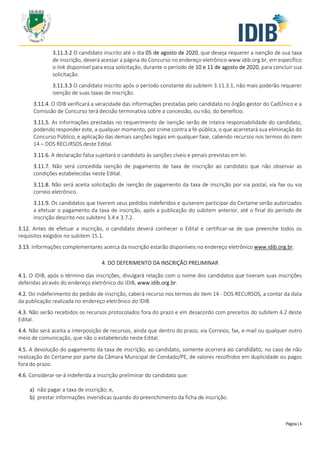 Página | 4
3.11.3.2 O candidato inscrito até o dia 05 de agosto de 2020, que deseja requerer a isenção de sua taxa
de inscrição, deverá acessar a página do Concurso no endereço eletrônico www.idib.org.br, em específico
o link disponível para essa solicitação, durante o período de 10 e 11 de agosto de 2020, para concluir sua
solicitação.
3.11.3.3 O candidato inscrito após o período constante do subitem 3.11.3.1, não mais poderão requerer
isenção de suas taxas de inscrição.
3.11.4. O IDIB verificará a veracidade das informações prestadas pelo candidato no órgão gestor do CadÚnico e a
Comissão de Concurso terá decisão terminativa sobre a concessão, ou não, do benefício.
3.11.5. As informações prestadas no requerimento de isenção serão de inteira responsabilidade do candidato,
podendo responder este, a qualquer momento, por crime contra a fé-pública, o que acarretará sua eliminação do
Concurso Público, e aplicação das demais sanções legais em qualquer fase, cabendo recursos nos termos do item
14 – DOS RECURSOS deste Edital.
3.11.6. A declaração falsa sujeitará o candidato às sanções cíveis e penais previstas em lei.
3.11.7. Não será concedida isenção de pagamento de taxa de inscrição ao candidato que não observar as
condições estabelecidas neste Edital.
3.11.8. Não será aceita solicitação de isenção de pagamento da taxa de inscrição por via postal, via fax ou via
correio eletrônico.
3.11.9. Os candidatos que tiverem seus pedidos indeferidos e quiserem participar do Certame serão autorizados
a efetuar o pagamento da taxa de inscrição, após a publicação do subitem anterior, até o final do período de
inscrição descrito nos subitens 3.4 e 3.7.2.
3.12. Antes de efetuar a inscrição, o candidato deverá conhecer o Edital e certificar-se de que preenche todos os
requisitos exigidos no subitem 15.1.
3.13. Informações complementares acerca da inscrição estarão disponíveis no endereço eletrônico www.idib.org.br.
4. DO DEFERIMENTO DA INSCRIÇÃO PRELIMINAR
4.1. O IDIB, após o término das inscrições, divulgará relação com o nome dos candidatos que tiveram suas inscrições
deferidas através do endereço eletrônico do IDIB, www.idib.org.br.
4.2. Do indeferimento do pedido de inscrição, caberá recurso nos termos do item 14 - DOS RECURSOS, a contar da data
da publicação realizada no endereço eletrônico do IDIB.
4.3. Não serão recebidos os recursos protocolados fora do prazo e em desacordo com preceitos do subitem 4.2 deste
Edital.
4.4. Não será aceita a interposição de recursos, ainda que dentro do prazo, via Correios, fax, e-mail ou qualquer outro
meio de comunicação, que não o estabelecido neste Edital.
4.5. A devolução do pagamento da taxa de inscrição, ao candidato, somente ocorrerá ao candidato, no caso de não
realização do Certame por parte da Câmara Municipal de Condado/PE, de valores recolhidos em duplicidade ou pagos
fora do prazo.
4.6. Considerar-se-á indeferida a inscrição preliminar do candidato que:
a) não pagar a taxa de inscrição; e,
b) prestar informações inverídicas quando do preenchimento da ficha de inscrição.
 