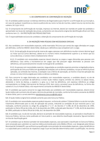 Página | 5
5. DO COMPROVANTE DE CONFIRMAÇÃO DE INSCRIÇÃO
5.1. O candidato poderá acessar o endereço eletrônico da Organizadora para imprimir a confirmação de sua inscrição e,
em caso de qualquer incoerência ou mesmo ausência de seu nome na lista de inscritos, caberá recurso nos termos dos
subitens 14.1 (a) e 14.12.
5.2. O comprovante de confirmação de inscrição, impresso via Internet, deverá ser mantido em poder do candidato e
apresentado nos locais de realização das provas, juntamente com documento original de identificação oficial com foto,
conforme item 11 – DA PRESTAÇÃO DAS PROVAS OBJETIVAS.
5.3. É responsabilidade exclusiva do candidato a obtenção do comprovante de confirmação de inscrição.
6. DA INSCRIÇÃO PARA PESSOAS COM NECESSIDADE ESPECIAIS
6.1. Aos candidatos com necessidades especiais, serão reservados 5% (cinco por cento) das vagas ofertadas em cargos
pré-definidos, conforme ANEXO I deste Edital, desde que a deficiência seja compatível com o cargo.
6.1.1. Se da aplicação do percentual de reserva de vagas a pessoas com deficiência resultar número decimal igual
ou maior que 0,5 (cinco décimos), adotar-se-á o número inteiro imediatamente superior e, se menor que 0,5
(cinco décimos), o número inteiro imediatamente inferior
6.1.2. O candidato com necessidades especiais deverá observar os cargos e vagas oferecidas para pessoas com
deficiência. Caso venha a inscreverem-se em cargos que não possuam vagas destinadas as pessoas com
deficiência, será automaticamente incluído na lista geral de candidatos.
6.1.3. As pessoas com necessidades especiais, resguardadas as condições especiais previstas na legislação própria,
participarão do Concurso Público em igualdade de condições com os demais candidatos, no que se refere às provas
aplicadas, ao conteúdo das mesmas, à avaliação e aos critérios de aprovação, ao horário e local de aplicação das
provas e à nota mínima exigida para todos os demais candidatos.
6.2. Para concorrer às vagas destinadas aos candidatos com necessidades especiais, o candidato deverá, no ato de
inscrição, declarar-se portador de deficiência e enviar laudo médico original, emitido nos últimos 12 (doze) meses,
atestando o nome da doença, a espécie e o grau ou o nível da deficiência, com expressa referência ao código
correspondente no Código Internacional de Doenças (CID), bem como a provável causa da deficiência, na forma dos
subitens 6.3 ou 6.4 deste Edital, e do requerimento constante do ANEXO III deste Edital.
6.3. O candidato que queira concorrer às vagas destinadas aos candidatos com necessidades especiais, deverá enviar
laudo médico até o primeiro dia útil após o término do período de inscrições, conforme formulário constante do ANEXO
III deste Edital, para o correio eletrônico atendimento.concurso@idib.org.br.
6.4. O laudo médico original terá validade somente para este Concurso Público.
6.5. O candidato com necessidades especiais poderá requerer, na forma do subitem 7.8 deste Edital e no ato de inscrição,
tratamento diferenciado para os dias de aplicação das provas, indicando as condições de que necessita para a sua
realização, conforme previsto no artigo 40, parágrafos 1° e 2°, do Decreto n° 3.298, de 20 de dezembro de 1999,
publicado no Diário Oficial da União, de 21 de dezembro de 1999, e alterado pelo Decreto n° 5.296, de 02 de dezembro
de 2004, publicado no Diário Oficial da União, de 3 de dezembro de 2004.
6.6. O candidato que, no ato de inscrição, declarar-se portador de necessidades especiais, se aprovado e classificado no
Concurso Público, terá seu nome publicado em lista à parte e, caso obtenha classificação necessária, figurará também
na lista de classificação geral.
6.7. O candidato que se declarar portador de necessidades especiais, caso aprovado e classificado no Concurso Público,
será convocado para submeter-se à perícia médica promovida pela Junta Médica Oficial, a ser designada pela Câmara
Municipal de Condado/PE, que verificará sua qualificação como portador de necessidades especiais, o grau da deficiência
e a capacidade para o exercício do respectivo cargo e que terá decisão determinativa sobre a qualificação, nos termos
 