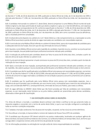 Página | 6
do Decreto n° 3.298, de 20 de dezembro de 1999, publicado no Diário Oficial da União, de 21 de dezembro de 1999 e
alterado pelo Decreto n° 5.296, de 2 de dezembro de 2004, publicado no Diário Oficial da União, de 3 de dezembro de
2004.
6.8. O candidato mencionado no subitem 6.7, deste Edital, deverá comparecer à Junta Médica Oficial munido de laudo
médico original ou de cópia autenticada do laudo que ateste a espécie e o grau ou o nível de deficiência, com expressa
referência ao código correspondente do CID, conforme especificado no Decreto n° 3.298, de 20 de dezembro de 1999,
publicado no Diário Oficial da União, de 21 de dezembro de 1999 e alterado pelo Decreto n° 5.296, de 2 de dezembro
de 2004, publicado no Diário Oficial da União, de 3 de dezembro de 2004, bem como à provável causa da deficiência,
após o resultado preliminar consolidado.
6.9. A inobservância do disposto nos subitens 6.2 a 6.7 deste Edital ou o não comparecimento ou a reprovação na Junta
Médica Oficial acarretará a perda do direito às vagas reservadas aos candidatos com necessidades especiais.
6.10. A conclusão da Junta Médica Oficial referida no subitem 6.8 deste Edital, acerca da incapacidade do candidato para
o adequado exercício da função, fará com que ele seja eliminado do Concurso Público.
6.11. Quando a Junta Médica Oficial concluir pela inaptidão do candidato, havendo recurso, constituir-se-á junta pericial
para nova inspeção, da qual poderá participar profissional assistente indicado pelo candidato.
6.12. A indicação de profissional pelo candidato deverá ser feita no prazo de 03 (três) dias úteis, contados a partir da
data de ciência do laudo referido no subitem 6.10.
6.13. A junta pericial deverá apresentar o laudo conclusivo no prazo de 05 (cinco) dias úteis, contado a partir da data de
realização da nova inspeção.
6.14. Após a conclusão da nova inspeção, acompanhada pelo profissional assistente indicado pelo candidato, em caso
de inaptidão, não caberá qualquer recurso da decisão proferida pela Junta Médica Oficial referenciada no item anterior.
6.15. O candidato que não for qualificado pela Junta Médica Oficial como pessoa com necessidades especiais, nos termos
do art. 4º, do Decreto Federal no
3.298, de 20/12/1999, alterado pelo Decreto Federal no
5.296, de 02/12/2004, perderá
o direito de concorrer às vagas reservadas a candidatos em tal condição e passará a concorrer juntamente com os demais
candidatos.
6.16. O candidato que for qualificado pela Junta Médica Oficial como pessoa com necessidades especiais, mas a
deficiência da qual é portador seja considerada, por essa mesma Junta, incompatível para o exercício das atribuições do
cargo, será considerado INAPTO e, consequentemente, eliminado do Concurso Público, para todos os efeitos.
6.17. As vagas definidas no ANEXO I deste Edital que não forem providas por falta de candidatos com necessidades
especiais, ou por reprovação neste Certame ou na junta médica, poderão ser preenchidas pelos demais candidatos,
observada a ordem geral de classificação.
7. DAS DISPOSIÇÕES GERAIS SOBRE AS INSCRIÇÕES
7.1. Antes de efetuar a inscrição, o candidato deverá conhecer este Edital e certificar-se de que preenche todos os
requisitos exigidos e concordar com o termo de aceite deste Edital, o qual a sua inscrição configurará a aceitação de
todas as normas e condições estipuladas.
7.2. É vedada a inscrição condicional, fora do prazo de inscrições, via postal, via fax e (ou) via correio eletrônico.
7.3. Para efetuar a inscrição, é imprescindível o número de Cadastro de Pessoa Física (CPF) do candidato.
7.4. O candidato que não possuir CPF deverá solicitá-lo nos postos credenciados, localizados em qualquer agência do
Banco do Brasil, da Caixa Econômica Federal e dos Correios, ou na Receita Federal, em tempo hábil, isto é, de forma que
consiga obter o respectivo número antes do término do período de inscrição.
7.5. As informações prestadas na solicitação de inscrição serão de inteira responsabilidade do candidato.
 